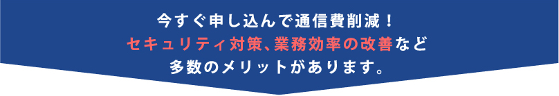 今すぐ申し込んで通信費削減！セキュリティ対策、業務効率の改善など多数のメリットがあります。