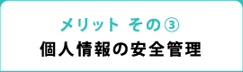 メリット その③ 個人情報の安全管理