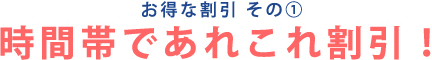 お得な割引 その① 時間帯であれこれ割引！