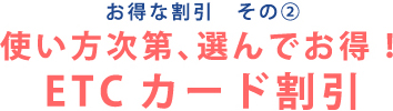 お得な割引 その② 使い方次第、選んでお得！ETCカード割引