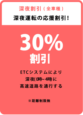 深夜割引（全車種）深夜運転の応援割引! 30%割引 ETCシステムにより深夜（0時～4時）に高速道路を通行する ※距離制限無