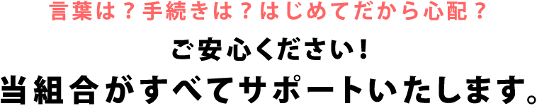 言葉は？手続きは？はじめてだから心配？ご安心ください！当組合がすべてサポートいたします。