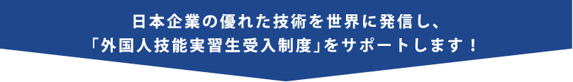 日本企業の優れた技術を世界に発信し、「外国人技能実習生受入制度」をサポートします！