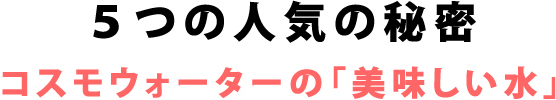 5つの人気の秘密 コスモウォーターの「美味しい水」