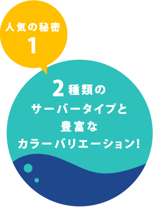 人気の秘密1 2種類のサーバータイプと豊富なカラーバリエーション！