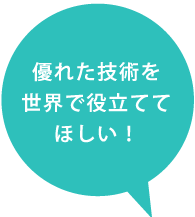 優れた技術を世界に役立ててほしい！