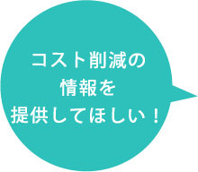 コスト削減の情報を提供してほしい！