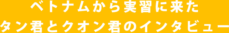 ベトナムから実習に来たタン君とクオン君のインタビュー