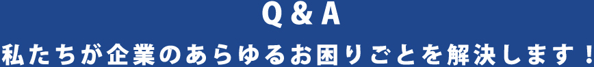 Q&A 私たちが企業のあらゆるお困りごとを解決します！